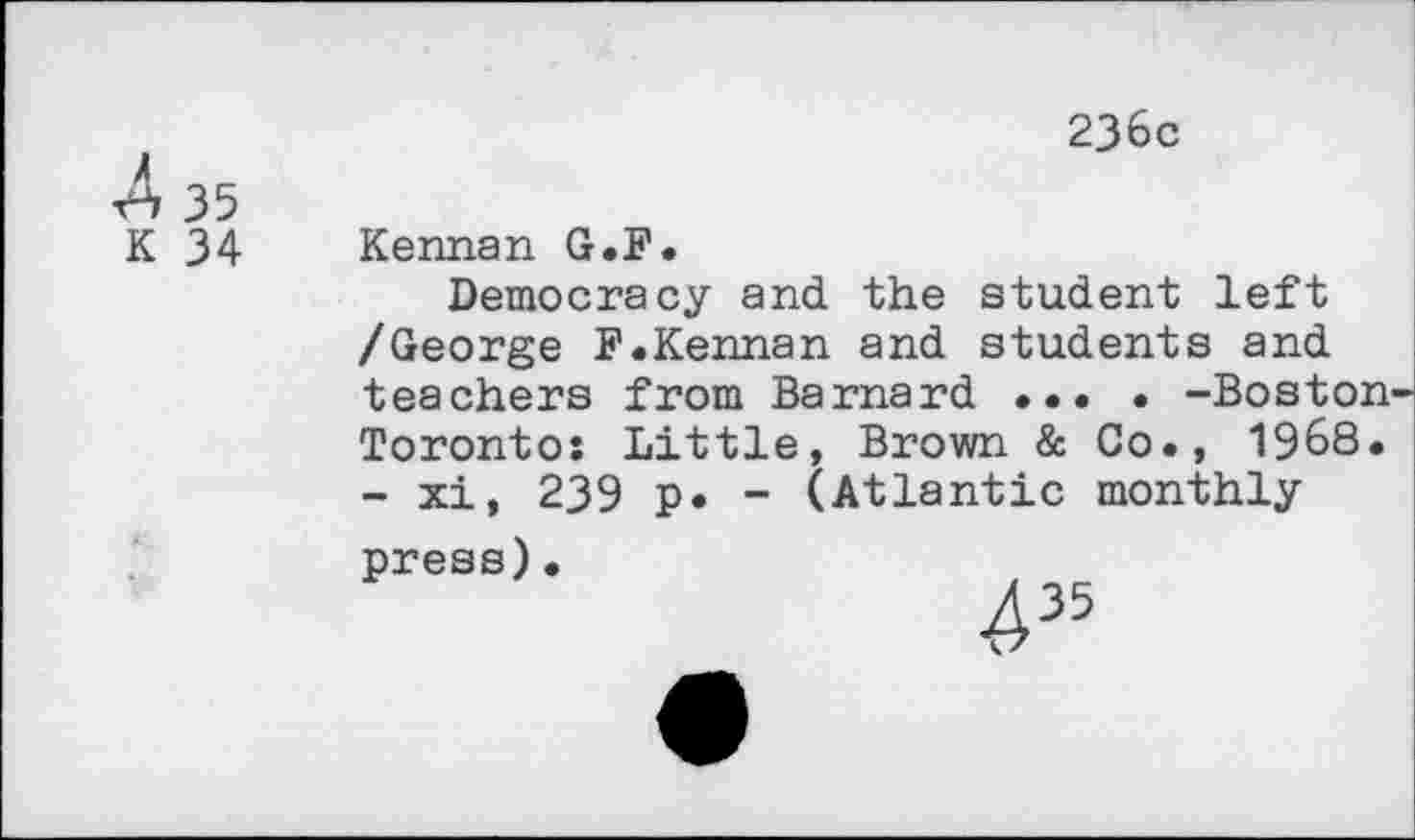 ﻿4 35
K 34
236c
Kennan G.F.
Democracy and the student left /George F.Kennan and students and teachers from Barnard ... • -Boston-Toronto: Little, Brown & Co., 1968. - xi, 239 p. - (Atlantic monthly ppess)•
435